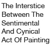 "The Interstice Between the Sentimental and Cynical Act of Painting" 